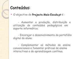 Conteúdos: O objectivo do  Projecto Mais-Escola.pt  é : -  Aumentar a produção, distribuição e  utilização de conteúdos pedagógicos em  suporte informático; -  Encorajar o desenvolvimento do portefólio  digital do aluno; -  Complementar os métodos de ensino  convencionais e fomentar práticas de ensino  interactivas e de aprendizagem contínua. 