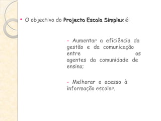 O objectivo do  Projecto Escola Simplex  é: -  Aumentar a eficiência da  gestão e da comunicação  entre  os  agentes da comunidade de  ensino; -  Melhorar o acesso à  informação escolar. 