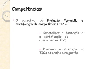 Competências: O objectivo do  Projecto Formação e Certificação de Competências TIC  é : -  Generalizar a formação e  a certificação de  competências TIC; -  Promover a utilização de  TIC’s no ensino e na gestão. 