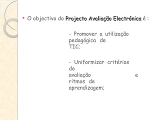 O objectivo do  Projecto Avaliação Electrónica  é : -  Promover a utilização  pedagógica de  TIC; -  Uniformizar critérios  de  avaliação  e  ritmos de  aprendizagem; 