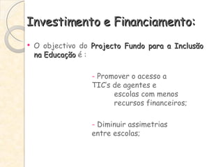 Investimento e Financiamento: O objectivo do  Projecto Fundo para a Inclusão na Educação  é : -  Promover o acesso a  TIC’s de agentes e  escolas com menos  recursos financeiros; -  Diminuir assimetrias  entre escolas; 