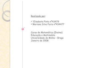 Realizado por :  Elisabete Pinto nº43479 Mariana Silva Faria nº434477 Curso de Matemática (Ensino) Educação e Multimédia Universidade do Minho – Braga Janeiro de 2008 