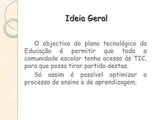 Ideia Geral O objectivo do plano tecnológico da Educação é permitir que toda a comunidade escolar tenha acesso às TIC, para que possa tirar partido destas.  Só assim é possível optimizar o processo de ensino e de aprendizagem.  