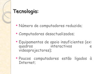 Tecnologia: Número de computadores reduzido; Computadores desactualizados; Equipamentos de apoio insuficientes (ex: quadros interactivos e videoprojectores); Poucos computadores estão ligados à Internet; 