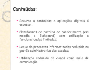 Conteúdos: Recurso a conteúdos e aplicações digitais é escasso; Plataformas de partilha de conhecimento (ex: moodle e Blakboard) com utilização e funcionalidades limitadas; Leque de processos informatizados reduzido na gestão administrativa das escolas; Utilização reduzida de e-mail como meio de comunicação. 