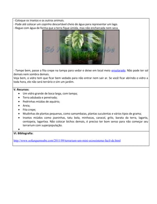 - Coloque os insetos e os outros animais.
- Pode até colocar um copinho descartável cheio de água para representar um lago.
- Regue com água de forma que a terra fique úmida, mas não encharcada nem seca.




- Tampe bem, passe a fita crepe na tampa para vedar e deixe em local meio ensolarado. Não pode ter sol
demais nem sombra demais.
Veja bem, o vidro tem que ficar bem vedado para não entrar nem sair ar. Se você ficar abrindo o vidro a
toda hora, ele não será terrário e sim um jardim.

V. Recursos:
    • Um vidro grande de boca larga, com tampa;
    • Terra adubada e peneirada;
    • Pedrinhas miúdas de aquário;
    • Areia;
    • Fita crepe;
    • Mudinhas de plantas pequenas, como samambaias, plantas suculentas e vários tipos de grama;
    • Insetos miúdos como joaninhas, tatu bola, minhocas, caracol, grilo, barata da terra, lagarta,
        centopeia, lagartixa. Não colocar bichos demais, é preciso ter bom senso para não começar seu
        terrarium com superpopulação.
    •
VI. Bibliografia:

http://www.sofazquemsabe.com/2011/09/terrarium-um-mini-ecossistema-facil-de.html
 