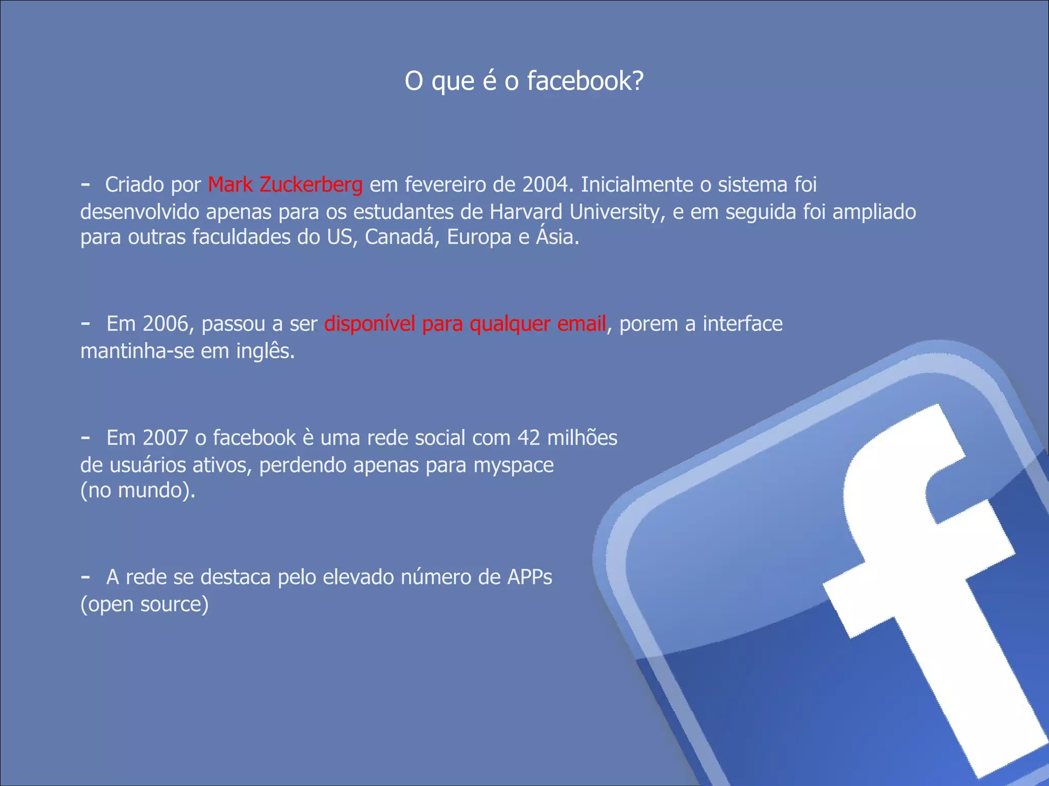 -  Criado por  Mark Zuckerberg  em fevereiro de 2004. Inicialmente o sistema foi desenvolvido apenas para os estudantes de Harvard University, e em seguida foi ampliado para outras faculdades do US, Canadá, Europa e Ásia. -   Em 2006, passou a ser  disponível para qualquer email , porem a interface mantinha-se em inglês. -   Em 2007 o facebook è uma rede social com 42 milhões de usuários ativos, perdendo apenas para myspace (no mundo).  -   A rede se destaca pelo elevado número de APPs (open source)  O que é o facebook? 