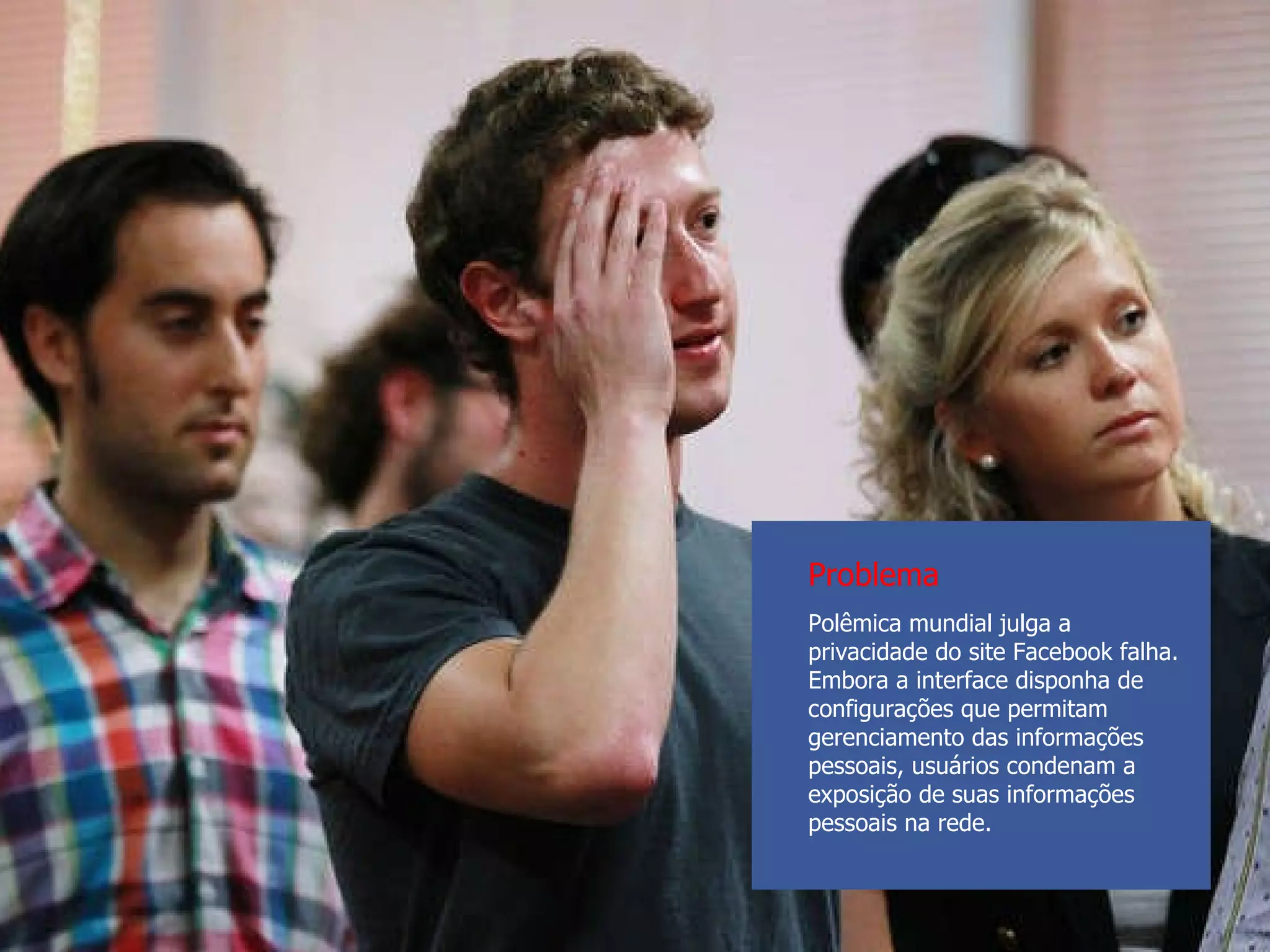 Polêmica mundial julga a privacidade do site Facebook falha. Embora a interface disponha de configurações que permitam gerenciamento das informações pessoais, usuários condenam a exposição de suas informações pessoais na rede. Problema 