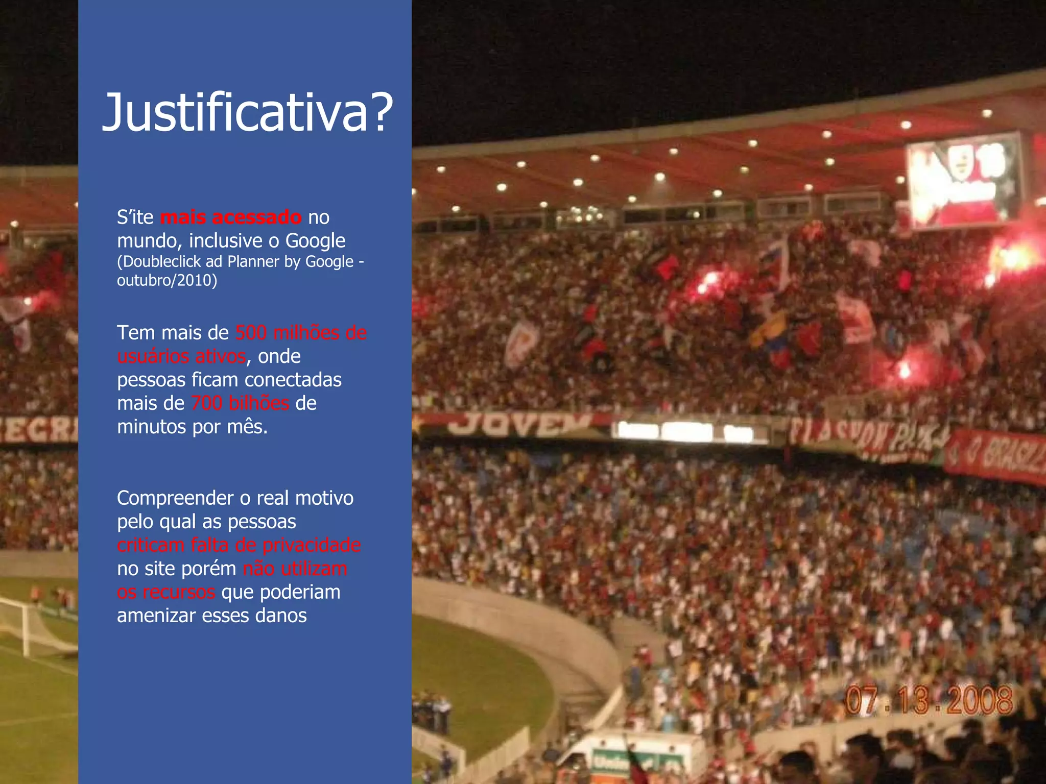 S’ite  mais acessado  no mundo, inclusive o Google (Doubleclick ad Planner by Google - outubro/2010) Tem mais de  500 milhões de usuários ativos , onde pessoas ficam conectadas mais de  700 bilhões  de minutos por mês.  Compreender o real motivo pelo qual as pessoas  criticam falta de privacidade no site porém  não utilizam os recursos  que poderiam amenizar esses danos Justificativa? 