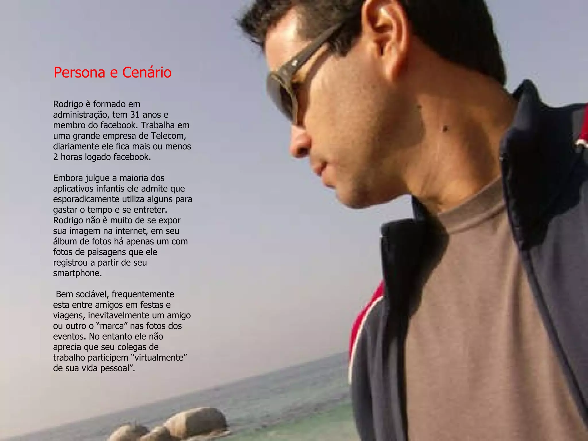 Rodrigo è formado em administração, tem 31 anos e membro do facebook. Trabalha em uma grande empresa de Telecom, diariamente ele fica mais ou menos 2 horas logado facebook.  Embora julgue a maioria dos aplicativos infantis ele admite que esporadicamente utiliza alguns para gastar o tempo e se entreter. Rodrigo não è muito de se expor sua imagem na internet, em seu álbum de fotos há apenas um com fotos de paisagens que ele registrou a partir de seu smartphone.   Bem sociável, frequentemente esta entre amigos em festas e viagens, inevitavelmente um amigo ou outro o “marca” nas fotos dos eventos. No entanto ele não aprecia que seu colegas de trabalho participem “virtualmente” de sua vida pessoal”. Persona e Cenário 