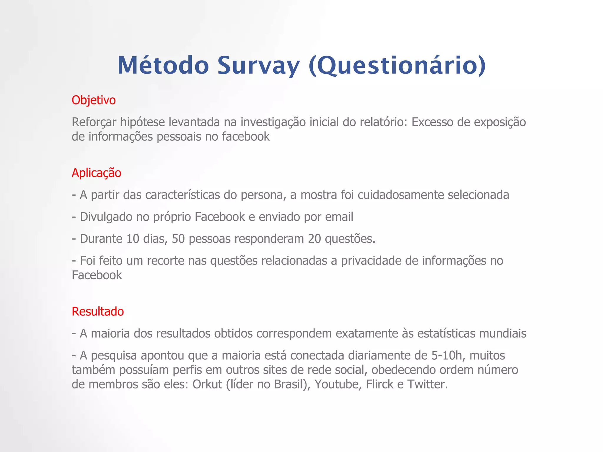 Método Survay (Questionário) Objetivo  Reforçar hipótese levantada na investigação inicial do relatório: Excesso de exposição de informações pessoais no facebook Aplicação - A partir das características do persona, a mostra foi cuidadosamente selecionada - Divulgado no próprio Facebook e enviado por email - Durante 10 dias, 50 pessoas responderam 20 questões.  - Foi feito um recorte nas questões relacionadas a privacidade de informações no Facebook Resultado  - A maioria dos resultados obtidos correspondem exatamente às estatísticas mundiais - A pesquisa apontou que a maioria está conectada diariamente de 5-10h, muitos também possuíam perfis em outros sites de rede social, obedecendo ordem número de membros são eles: Orkut (líder no Brasil), Youtube, Flirck e Twitter.  