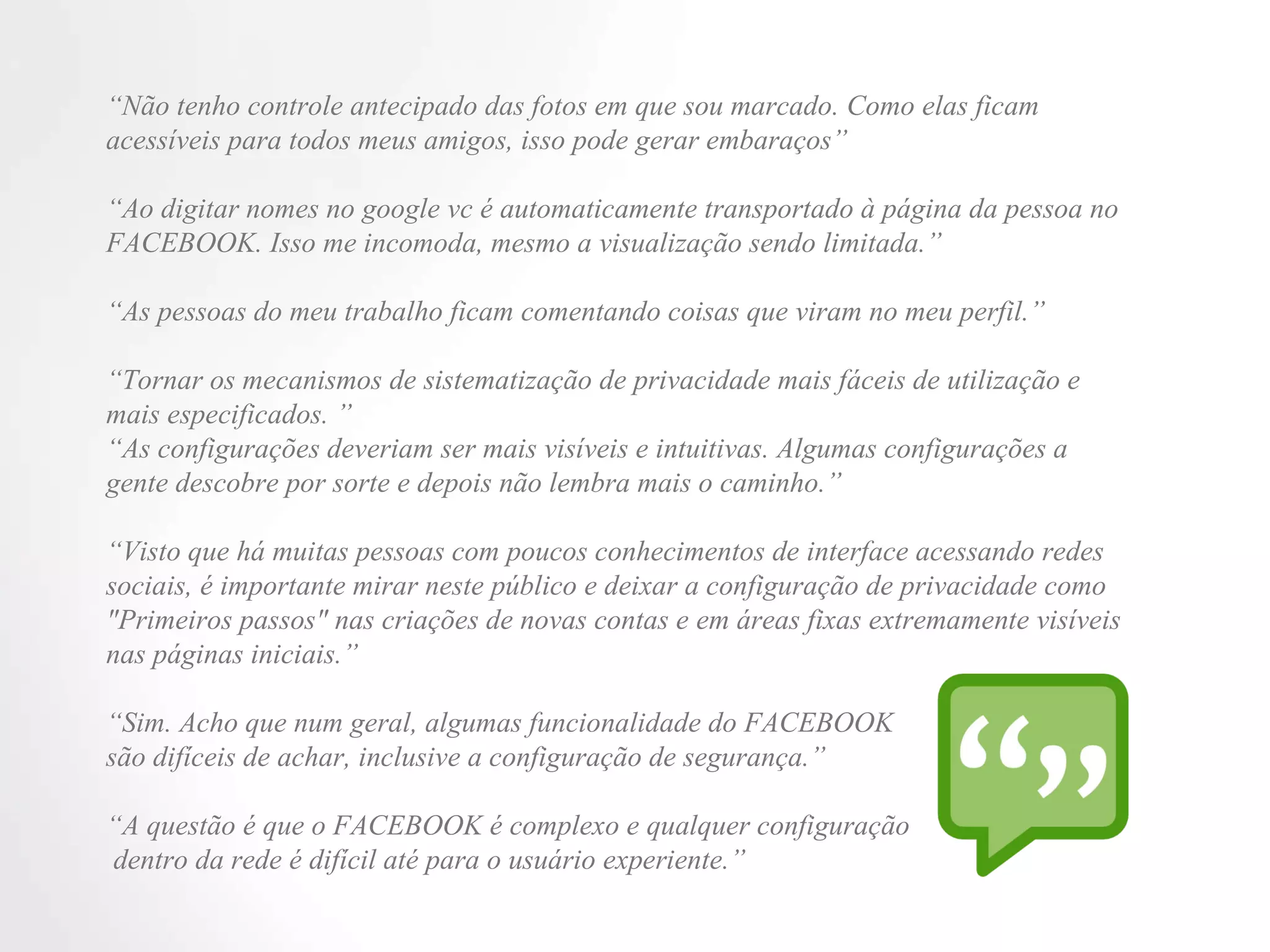 “ Não tenho controle antecipado das fotos em que sou marcado. Como elas ficam acessíveis para todos meus amigos, isso pode gerar embaraços” “ Ao digitar nomes no google vc é automaticamente transportado à página da pessoa no FACEBOOK. Isso me incomoda, mesmo a visualização sendo limitada.” “ As pessoas do meu trabalho ficam comentando coisas que viram no meu perfil.” “ Tornar os mecanismos de sistematização de privacidade mais fáceis de utilização e mais especificados. ” “ As configurações deveriam ser mais visíveis e intuitivas. Algumas configurações a gente descobre por sorte e depois não lembra mais o caminho.” “ Visto que há muitas pessoas com poucos conhecimentos de interface acessando redes sociais, é importante mirar neste público e deixar a configuração de privacidade como "Primeiros passos" nas criações de novas contas e em áreas fixas extremamente visíveis nas páginas iniciais.” “ Sim. Acho que num geral, algumas funcionalidade do FACEBOOK  são difíceis de achar, inclusive a configuração de segurança.” “ A questão é que o FACEBOOK é complexo e qualquer configuração  dentro da rede é difícil até para o usuário experiente.” 