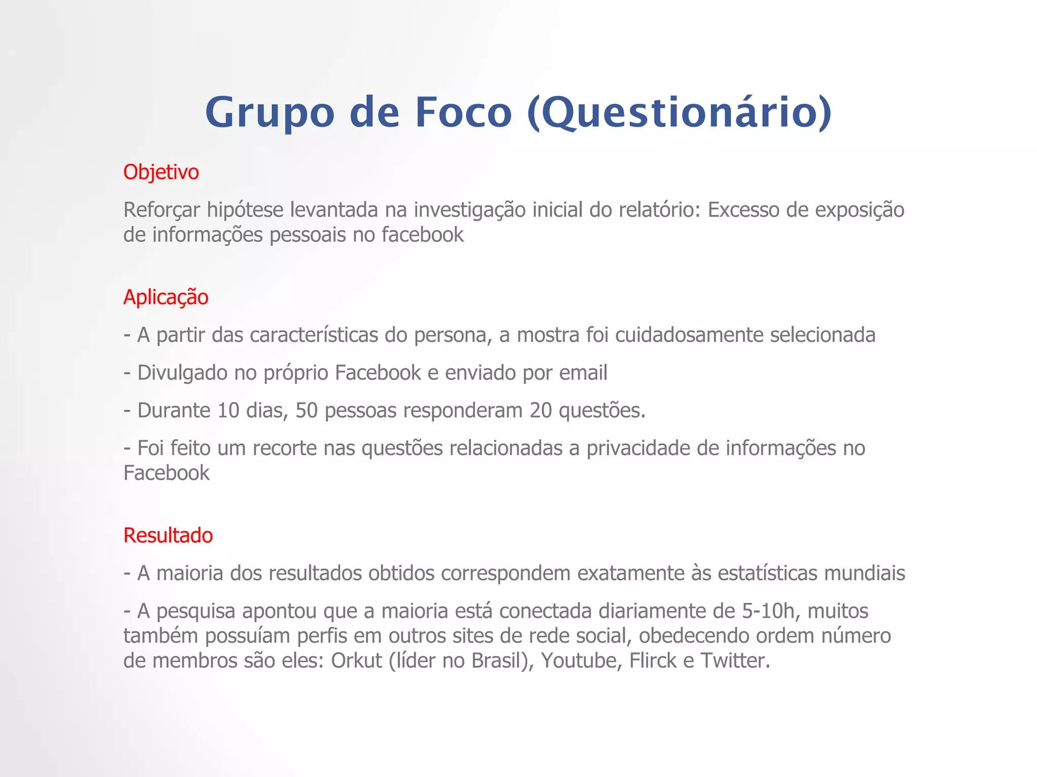 Grupo de Foco (Questionário) Objetivo  Reforçar hipótese levantada na investigação inicial do relatório: Excesso de exposição de informações pessoais no facebook Aplicação - A partir das características do persona, a mostra foi cuidadosamente selecionada - Divulgado no próprio Facebook e enviado por email - Durante 10 dias, 50 pessoas responderam 20 questões.  - Foi feito um recorte nas questões relacionadas a privacidade de informações no Facebook Resultado  - A maioria dos resultados obtidos correspondem exatamente às estatísticas mundiais - A pesquisa apontou que a maioria está conectada diariamente de 5-10h, muitos também possuíam perfis em outros sites de rede social, obedecendo ordem número de membros são eles: Orkut (líder no Brasil), Youtube, Flirck e Twitter.  