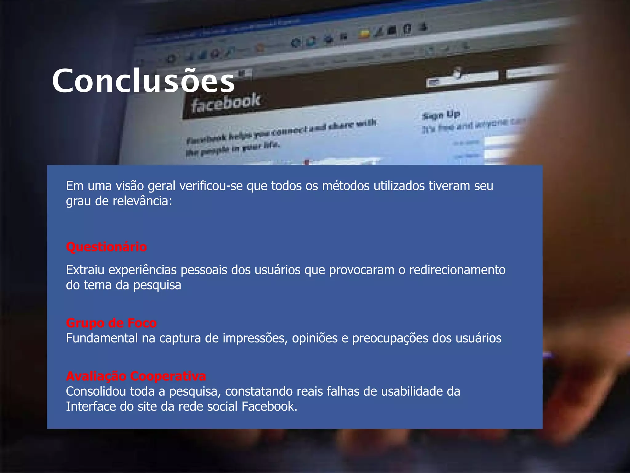 Conclusões Em uma visão geral verificou-se que todos os métodos utilizados tiveram seu grau de relevância: Questionário Extraiu experiências pessoais dos usuários que provocaram o redirecionamento do tema da pesquisa Grupo de Foco Fundamental na captura de impressões, opiniões e preocupações dos usuários Avaliação Cooperativa Consolidou toda a pesquisa, constatando reais falhas de usabilidade da Interface do site da rede social Facebook. 