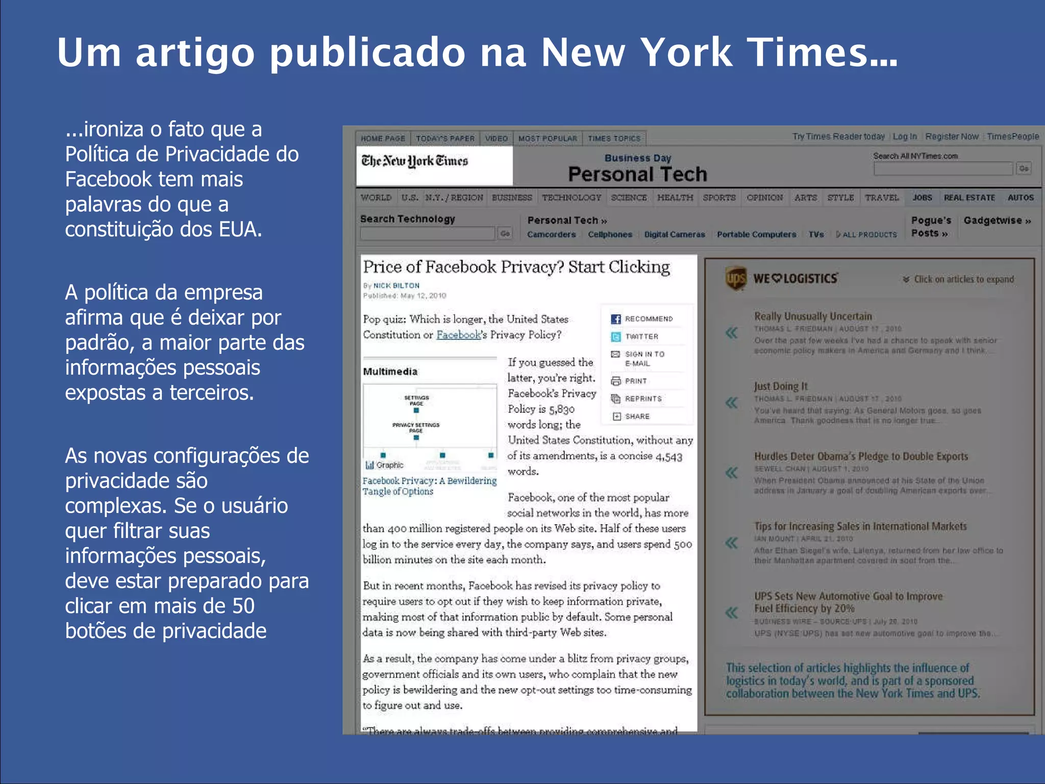 ...ironiza o fato que a Política de Privacidade do Facebook tem mais palavras do que a constituição dos EUA. A política da empresa afirma que é deixar por padrão, a maior parte das informações pessoais expostas a terceiros.  As novas configurações de privacidade são complexas. Se o usuário quer filtrar suas informações pessoais, deve estar preparado para clicar em mais de 50 botões de privacidade Um artigo publicado na New York Times...  