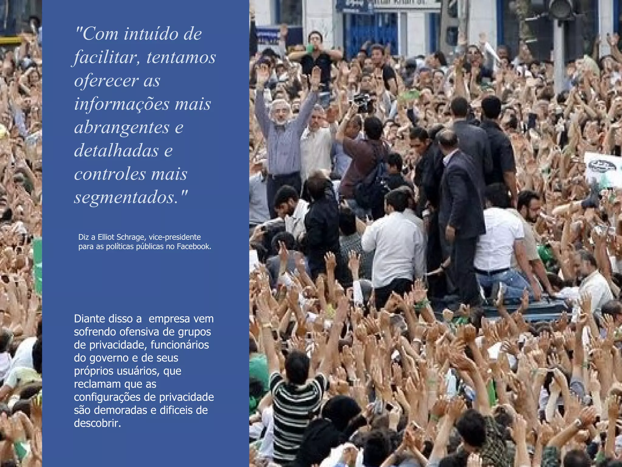 Diz a  Elliot Schrage,  vice-presidente para as políticas públicas no Facebook.   "Com intuído de facilitar, tentamos oferecer as informações mais abrangentes e detalhadas e controles mais segmentados." Diante disso a  empresa vem sofrendo  ofensiva de grupos de privacidade, funcionários do governo e de seus próprios usuários, que reclamam que as configurações de privacidade são demoradas e dificeis de descobrir.  