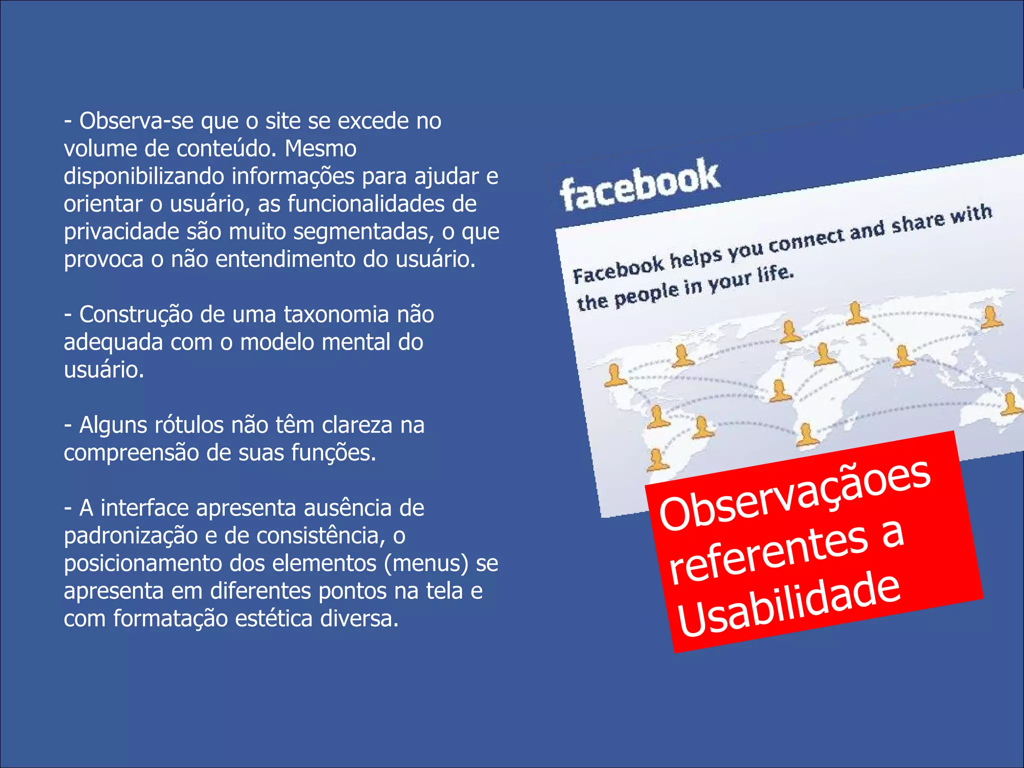 - Observa-se que o site se excede no volume de conteúdo. Mesmo disponibilizando  informações para ajudar e orientar o usuário, as funcionalidades de privacidade são muito segmentadas, o que provoca o não entendimento do usuário. - Construção de uma taxonomia não adequada com o modelo mental do usuário.  - Alguns rótulos não têm clareza na compreensão de suas funções. - A interface apresenta ausência de padronização e de consistência, o posicionamento dos elementos (menus) se apresenta em diferentes pontos na tela e com formatação estética diversa. Observaçãoes referentes a Usabilidade 