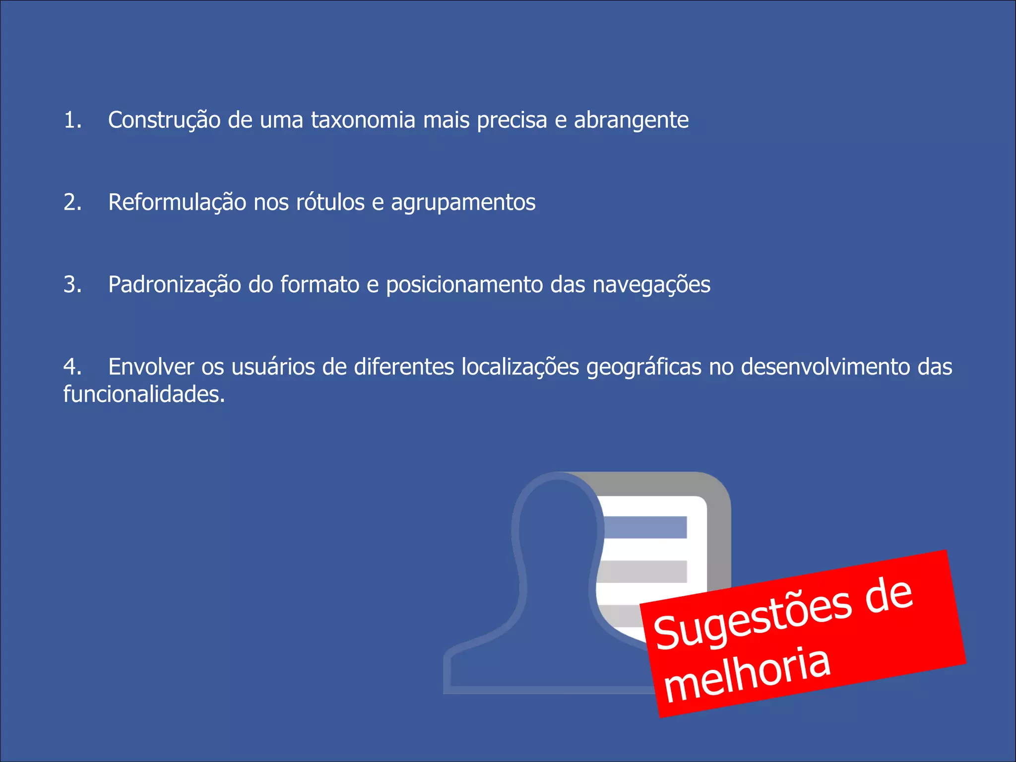 1. Construção de uma taxonomia mais precisa e abrangente  2. Reformulação nos rótulos e agrupamentos 3. Padronização do formato e posicionamento das navegações 4. Envolver os usuários de diferentes localizações geográficas no desenvolvimento das funcionalidades. Sugestões de melhoria 
