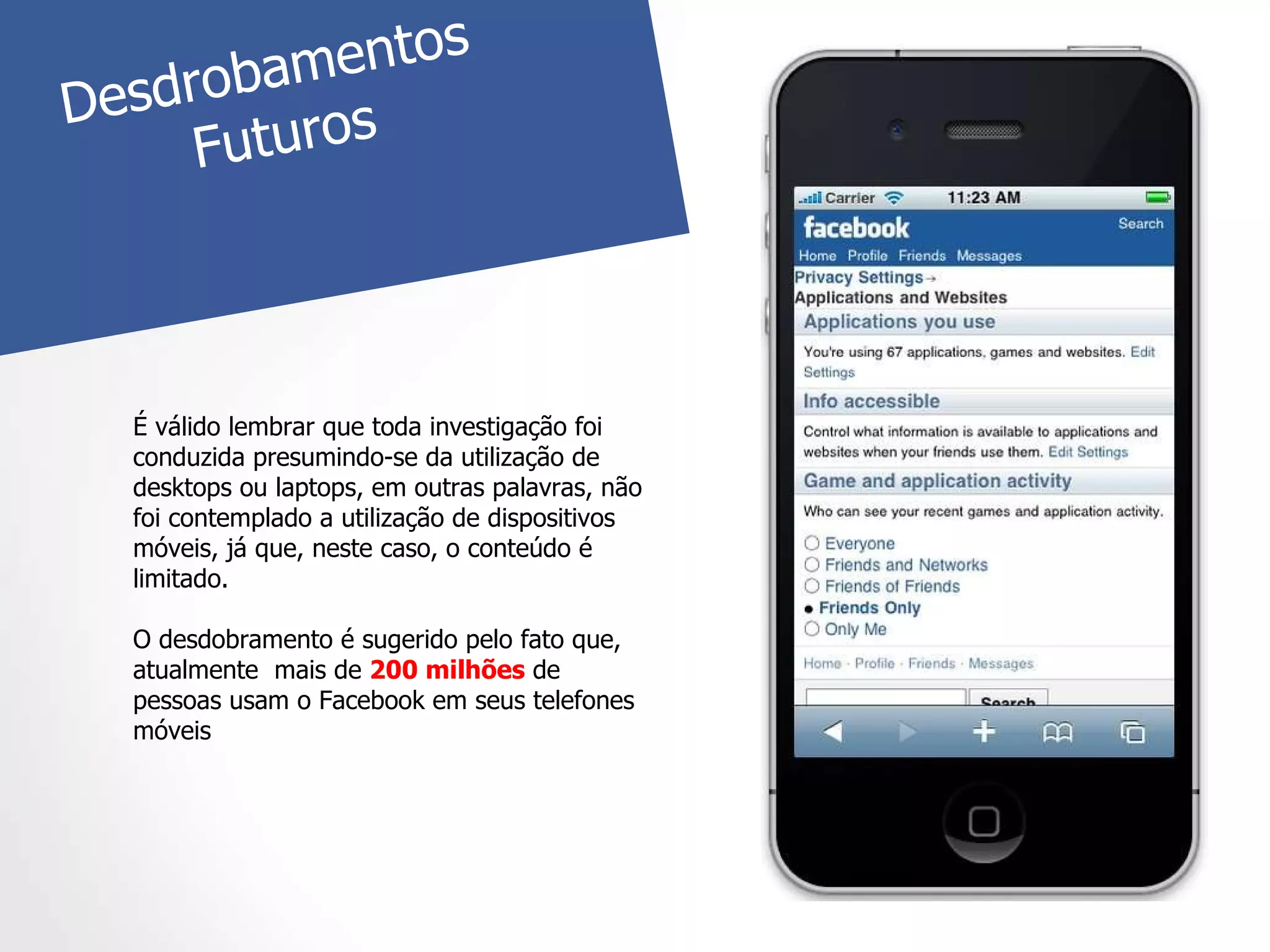 É válido lembrar que toda investigação foi conduzida presumindo-se da utilização de desktops ou laptops, em outras palavras, não foi contemplado a utilização de dispositivos móveis, já que, neste caso, o conteúdo é limitado. O desdobramento é sugerido pelo fato que, atualmente  mais de  200 milhões  de pessoas usam o Facebook em seus telefones móveis Desdrobamentos  Futuros 