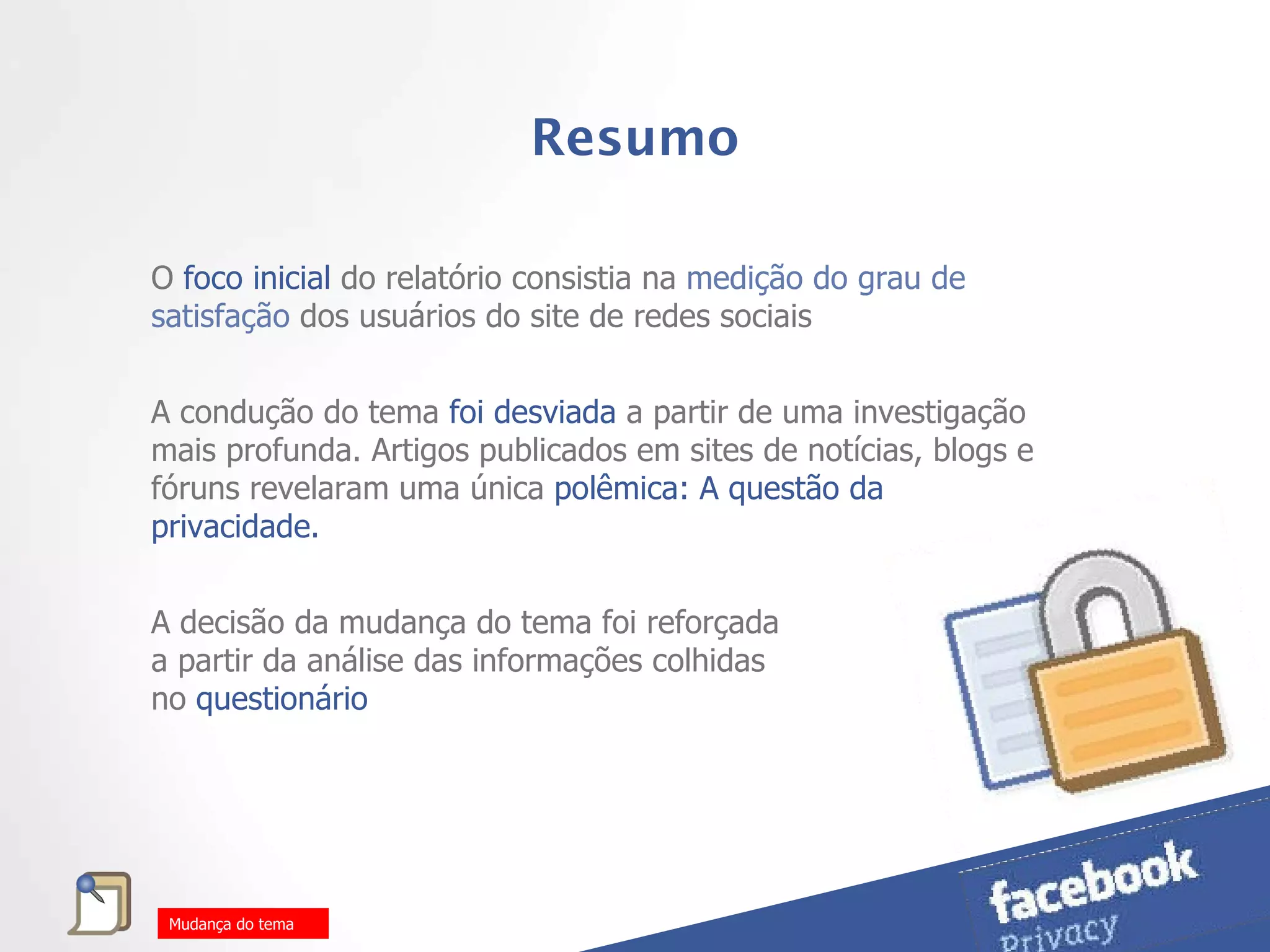 Resumo O  foco inicial  do relatório consistia na  medição do grau de satisfação  dos usuários do site de redes sociais  A condução do tema  foi desviada  a partir de uma investigação mais profunda. Artigos publicados em sites de notícias, blogs e fóruns revelaram uma única  polêmica: A questão da privacidade.  A decisão da mudança do tema foi reforçada a partir da análise das informações colhidas no   questionário Mudança do tema 