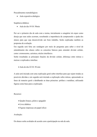 Procedimentos metodológicos
   • Aula expositiva dialógica


Seqüência didática:
   • Aula do dia 19/10: 50min


Por ser o primeiro dia de aula com a turma, inicialmente a estagiária irá expor como
deseja que suas aulas ocorram, ressaltando a importância da compreensão e ajuda dos
alunos para que seja desenvolvido um bom trabalho. Serão explicadas também as
propostas de avaliação.
Em seguida será feita um sondagem por meio de perguntas para saber o nível de
entendimento dos alunos sobre os conceitos básicos para entender divisão celular,
como: cromossomo, carioteca, núcleo interfásico.
Serão ressaltadas as principais funções da divisão celular, diferença entre mitose e
meiose e explicada a interfase.


     • Aula do dia 22/10: 50 min


A aula será iniciada com uma explicação geral sobre interfase para que sejam tiradas as
possíveis dúvidas e em seguida será iniciada a explicação sobre mitose, apresentado as
fases de maneira geral e detalhando as duas primeiras: prófase e metáfase, utilizando
figuras como base para a explicação.




Recursos:


     • Quadro branco, piloto e apagador
     • Livro didático
     • Figuras impressas em papel oficio


Avaliação:


Os alunos serão avaliados de acordo com a participação na sala de aula.
 