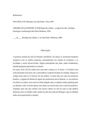 Referências:


PAULINO, W.R. Biologia.2.ed. São Paulo: Ática,1998


AMABIS,J.M. & MARTHO, G.R.Biologia das células : a origem da vida, citologia,
histologia e embriologia.São Paulo:Moderna, 1994.


____&____.Biologia das células. 2. ed. São Paulo: Moderna, 2004.




                                      Observações


A primeira semana de aula foi bastante satisfatória. Os alunos se mostraram bastantes
receptivos com as minhas propostas, principalmente em relação às avaliações e as
atividades a serem desenvolvidas. Alguns participaram das aulas, ainda timidamente,
fazendo perguntas pertinentes ao assunto.
Na sexta- feira (22/10) minha aula seria para começar às 16 horas ( 4º horário) mas
como pretendia conversar com a articuladora á respeito do plano de unidade, cheguei no
colégio mais cedo às 15 horas.E foi até melhor! A turma não teve aula nos primeiros
horários, e alguém da família de algum dos professores havia falecido e a vice-diretora
iria liberar os alunos, mas como eu tinha chegado antes os próprios alunos pediram para
eu adiantar a aula. Ficaram apenas sete alunos na sala de aula, mas a aula foi produtiva.
Expliquei para eles que mesmo com poucos alunos na sala de aula eu não poderia
liberá-los, pois os feriados estão caindo em dias das aulas de Biologia e que eu também
tenho uma carga horária a cumprir.
 