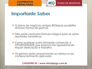 O plano de negócios amigos REQepay possibilita diversas formas de ganhos. Não existe nenhuma fórmula mágica para se obter resultados fantásticos. Como qualquer outra atividade comercial, a OPORTUNIDADE que estamos lhe apresentando requer dedicação e trabalho. Os ganhos serão proporcionais ao esforço e ao comprometimento aplicados. COOPERATIVA VIRTUAL PAGO CADASTRE-SE – www.virtualpago.com.br 