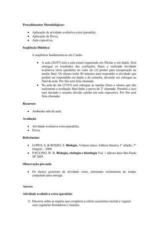 Procedimentos Metodológicos:

       Aplicação de atividade avaliativa extra (paralela);
       Aplicação de Prova;
       Aula expositiva.

Seqüência Didática:

       A seqüência fundamenta-se em 2 aulas:

               A aula (26/07) terá a sala estará organizada em fileiras e em dupla. Será
               entregue os resultados das avaliações finais e realizada atividade
               avaliativa extra (paralela) no valor de 2,0 pontos para recuperação na
               media final. Os alunos terão 40 minutos para responder a atividade que
               poderá ser respondida em dupla e de consulta, devendo ser entregue ao
               final da aula. Por fim será feita chamada.
               Na aula do dia (27/07) será entregue as medias finais e alunos que não
               realizaram a avaliação final farão a prova de 2º chamada. Paralelo a isso
               será iniciado o assunto divisão celular em aula expositiva. Por fim será
               feita chamada.

Recursos:

       Ambiente sala de aula;

Avaliação

       Atividade avaliativa extra (paralela);
       Prova.

Referências:

       LOPES, S. & ROSSO, S. Biologia. Volume único. Editora Saraiva 1° edição, 7°
       tiragem – 2008.
       PAULINO, W. R. Biologia, citologia e histologia Vol. 1 editora ática São Paulo
       SP 2005.

Observação pós-aula:

       Os alunos gostaram da atividade extra, entretanto reclamaram do tempo
       estipulado para entrega.


Anexos

Atividade avaliativa extra (paralela)

   1) Discorra sobre as regiões que compõem a célula eucariótica animal e vegetal,
      suas organelas formadoras e funções.
 