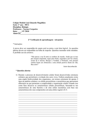 Colégio Modelo Luiz Eduardo Magalhães
Serie: 1° ano – 90V2
Disciplina: Biologia
Professora – Nayane Cerqueira
Data: ____/ 07 /2010
Aluno (a)______________________________________________________________


                    2° Verificação de aprendizagem – 6,0 pontos

* Instruções:

A prova deve ser respondida de caneta azul ou preta e com letra legível. As questões
abertas devem ser respondidas na folha de resposta. Questões rasuradas serão anuladas.
É proibido uso de corretivo.

                        “Não percas a tua fé entre as sombras do mundo. Ainda que os teus
                        pés estejam sangrando, segue para frente, erguendo-a por luz celeste,
                        acima de ti mesmo. Busque a Verdade, a Perfeição, uma posição
                        realista frente aos obstáculos e uma atitude positiva diante da vida.
                        Boa sorte!”
                                                                       Autor desconhecido

   * Questões abertas

   1) Durante o processo de desenvolvimento celular foram desenvolvidas estruturas
      celulares que permitiram a evolução dos seres vivos. Embora atualmente exista
      uma ampla biodiversidade dos organismos, em termos estruturais há apenas 2
      tipos de padrões celulares: as células procarióticas e eucarióticas que apresentam
      diferenças no que permeiam a complexidade e organização celular.Tomado isso
      como base descreva as características células procarióticas, baseando-se nas
      características de uma bactéria e de uma célula eucariótica com base nas
      características dos seus componentes em uma célula vegetal. (0,7)
      ________________________________________________________________
      ________________________________________________________________
      ________________________________________________________________
      ________________________________________________________________
      ________________________________________________________________
      ________________________________________________________________
      ________________________________________________________________
      ________________________________________________________________
      ________________________________________________________________
      ________________________________________________________________
      ________________________________________________________________
      ________________________________________________________________
 
