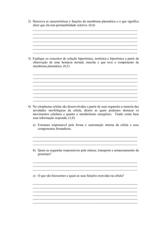 2) Descreva as características e funções da membrana plasmática e o que significa
   dizer que ela tem permeabilidade seletiva. (0,4)
   ________________________________________________________________
   ________________________________________________________________
   ________________________________________________________________
   ________________________________________________________________
   ________________________________________________________________
   ________________________________________________________________
   ________________________________________________________________

3) Explique os conceitos de solução hipertônica, isotônica e hipotônica a partir da
   observação de uma hemácia normal, murcha e que teve o rompimento da
   membrana plasmática. (0,5)

   ________________________________________________________________
   ________________________________________________________________
   ________________________________________________________________
   ________________________________________________________________
   ________________________________________________________________
   ________________________________________________________________
   ________________________________________________________________
   ________________________________________________________________

4) No citoplasma celular são desenvolvidos a partir de suas organelas a maioria das
   atividades morfológicas da célula, dentre as quais podemos destacar os
   movimentos celulares e quanto o metabolismo energético. Tendo como base
   essa informação responda: (1,0)

   a) Estrutura responsável pela forma e sustentação interna da célula e seus
      componentes formadores.

   ________________________________________________________________
   ________________________________________________________________
   ________________________________________________________________

   b) Quais as organelas responsáveis pela síntese, transporte e armazenamento de
      proteínas?

   ________________________________________________________________
   ________________________________________________________________
   ________________________________________________________________

   c) O que são lisossomos e quais as suas funções exercidas na célula?

   ________________________________________________________________
   ________________________________________________________________
   ________________________________________________________________
   ________________________________________________________________
   ________________________________________________________________
   ________________________________________________________________
 