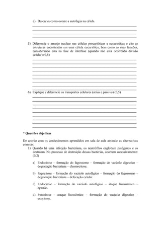 d) Descreva como ocorre a autofagia na célula.
       ________________________________________________________________
       ________________________________________________________________
       ________________________________________________________________
       ________________________________________________________________

   5) Diferencie o arranjo nuclear nas células procarióticas e eucarióticas e cite as
      estruturas encontradas em uma célula eucariótica, bem como as suas funções,
      considerando esta na fase de interfase (quando não esta ocorrendo divisão
      celular) (0,8)
      ________________________________________________________________
      ________________________________________________________________
      ________________________________________________________________
      ________________________________________________________________
      ________________________________________________________________
      ________________________________________________________________
      ________________________________________________________________
      ________________________________________________________________
      ________________________________________________________________
   6) Explique e diferencie os transportes celulares (ativo e passivo) (0,5)
      ________________________________________________________________
      ________________________________________________________________
      ________________________________________________________________
      ________________________________________________________________
      ________________________________________________________________
      ________________________________________________________________
      ________________________________________________________________
      ________________________________________________________________
      ________________________________________________________________

* Questões objetivas

De acordo com os conhecimentos aprendidos em sala de aula assinale as alternativas
corretas:
    1) Quando há uma infecção bacteriana, os neutrófilos englobam patógenos e os
        destroem. No processo de destruição dessas bactérias, ocorrem sucessivamente:
        (0,2)

       a) Endocitose – formação do fagossomo – formação do vacúolo digestivo –
          degradação bacteriana – clasmocitose.

       b) Fagocitose – formação do vacúolo autofágico – formação do fagossomo –
          degradação bacteriana – defecação celular.

       c) Endocitose – formação do vacúolo autofágico – ataque lisossômico –
          egestão.

       d) Pinocitose – ataque lisossômico – formação do vacúolo digestivo –
          exocitose.
 