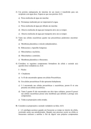 2) Um protista endoparasita do intestino de um inseto é transferido para um
   recipiente com água doce. Espera-se que esse protista: (0,2)

   a) Perca moléculas de água ate murchar.

   b) Permaneça inalterado por ser impermeável a água.

   c) Perca moléculas de água por difusão ate murchar.

   d) Absorva moléculas de água por transporte ativo ate se romper.

   e) Absorva moléculas de água por transporte ativo ate se romper.

3) Tanto nas células eucarióticas quanto nas procarióticas poderemos encontrar:
   (0,2)

   a) Membrana plasmática e reticulo endoplasmático.

   b) Ribossomos e Aparelho Golgiense.

   c) Mitocôndrias e nucléolos.

   d) Mitocôndrias e centríolos.

   e) Membrana plasmática e ribossomos.

4) Considere os seguintes componentes formadores da célula e assinale a(s)
   questão (ões) verdadeira (s). (0,4)

   I – Núcleo

   II – Citoplasma

   a) I e II são encontrados apenas em células Procarióticas.

   b) Em células procarióticas II não apresenta hialoplasma.

   c) I é encontrado nas células procarióticas e eucarióticas, porem II só esta
      presente em células eucarióticas.

   d) Tanto I quanto II são encontrados nos dois tipos celulares, porem II possui
      nas células eucarióticas possui uma membrana que delimita e protege seus
      componentes.

   e) Todas as proposições estão erradas.


5) Considere as proposições e assinale verdadeiro ou falso. (0,5)

   ( ) A autofagia acontece quando um lisossomo se rompe no interior da célula,
   ocorrendo assim sua autodestruição. Quando esse processo ocorre na célula os
   lisossomos realizam a autólise a fim de digerir seus próprios componentes
 