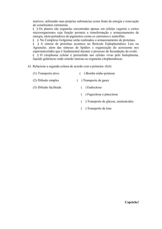 inativos, utilizando suas próprias substancias como fonte de energia e renovação
   de constituintes estruturais.
   ( ) Os plastos são organelas encontradas apenas em células vegetais e certos
   microorganismos cuja função permeia a transformação e armazenamento de
   energia, alem portadores de pigmentos como os carotenos e xantofilas.
   ( ) No Complexo Golgiense serão realizados o armazenamento de proteínas.
   ( ) A síntese de proteínas acontece no Reticulo Endoplasmático Liso ou
   Agranular, alem das sínteses de lipídios e organização do acrossomo nos
   espermatozóides que é fundamental durante o processo de fecundação do ovulo.
   ( ) O citoplasma celular é preenchido nas células vivas pelo hialoplasma,
   liquido gelatinoso onde estarão imersas as organelas citoplasmáticas.

6) Relacione a segunda coluna de acordo com a primeira: (0,6)

   (1) Transporte ativo                 ( ) Bomba sódio-potássio

   (2) Difusão simples              (    ) Transporte de gases

   (3) Difusão facilitada               (   ) Endocitose

                                        (   ) Fagocitose e pinocitose

                                        (   ) Transporte de glicose, aminoácidos

                                        (   ) Transporte de íons




                                                                         Capriche!
 