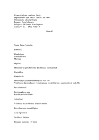 Universidade do estado da Bahia
Departamento de Ciências Exatas e da Terra
Orientadora: Claudia Regina
Regente: Andréa Bezerra
Estagiaria: Milena de Brito Improta
Turma: 91 m3     Data 19/11/10

                                         Plano 12




Tema: Reino Animália

Subtema:

Platelmintos
Nematelmintos
Molusca

Objetivo

Identificar as características dos filos do reino animal

Conteúdos

Conceituais

Identificação dos representantes de cada filo
Verificação das mudanças evolutivas que possibilitaram o surgimento de cada filo

Procedimentais

Participação na aula
Resolução de atividade

Atitudinais

Validação da diversidade do reino animal

Procedimentos metodológicos

Aula expositiva

Seqüência didática

Primeiro momento (40 min)
 