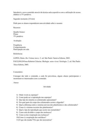 Introduzir o novo conteúdo através da técnica aula expositiva com a utilização de recuso
didático a TV pendrive.

Segundo momento (10 min)

Pedir para os alunos responderem uma atividade sobre o assunto

Recursos

Quadro branco
Piloto
TV pendrive

Avaliação:

Freqüência
Comportamento
Participação em sala

Referências

LOPES, Sônia. Bio Volume único. 2. ed. São Paulo: Saraiva Editora, 2003.
PAULINO,Wilson Roberto.Ciências: Biologia: seres vivos/ fisiologia. 2. ed. São Paulo:
Ática Editora, 2005.


Comentário:

Consegui dar todo o conteúdo, a aula foi proveitosa, alguns alunos participaram e
mostraram-se interessados com o conteúdo.

Anexo

                                       Atividade



   1) Onde vivem as esponjas?
   2) Como pode ser a reprodução nas esponjas?
   3) Que tipo de simetria os celenterados apresentam?
   4) Em qual parte do corpo dos celenterados ocorre a digestão?
   5) Qual a diferença entre o sistema nervoso dos platelmintos e dos celenterados?
   6) Como é o sistema excretor dos platelmintos?
   7) Qual o tipo de reprodução que ocorre nos nematóides?
   8) Como está dividido o corpo dos moluscos?
   9) Como se da à respiração nos moluscos?
   10) Como é a respiração dos anelídeos?
   11) O que são mudas? Por que são necessárias?
 