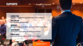 SUPORTE
.com
Você não está sozinho
CURSO EAD
Conteúdo completo em plataforma de ensino a distância
FOLLOW-UP
Acompanhamento constante
BRINDES
Disponibilização de planilhas, aqruivos em PDF, livros e filmes
AVALIAÇÕES
Realização de prova após a conslusão dos módulos
VÍDEO AULA
Aulas com recursos audiovisuais de alta tecnologia
 