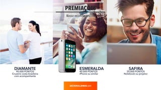 PREMIAÇÕES
Nosso reconhecimento
.com
ESMERALDA
40.000 PONTOS
iPhone ou similar
SAFIRA
20.000 PONTOS
Notebook ou projetor
DIAMANTE
90.000 PONTOS
Cruzeiro costa brasileira
com acompanhante
 