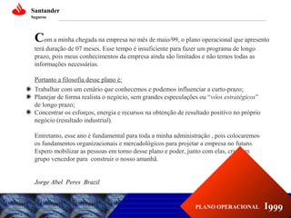 Santander
Seguros

Com a minha chegada na empresa no mês de maio/99, o plano operacional que apresento
terá duração de 07 meses. Esse tempo é insuficiente para fazer um programa de longo
prazo, pois meus conhecimentos da empresa ainda são limitados e não temos todas as
informações necessárias.
Portanto a filosofia desse plano é:
Trabalhar com um cenário que conhecemos e podemos influenciar a curto-prazo;
Planejar de forma realista o negócio, sem grandes especulações ou “vôos estratégicos”
de longo prazo;
Concentrar os esforços, energia e recursos na obtenção de resultado positivo no próprio
negócio (resultado industrial).
Entretanto, esse ano é fundamental para toda a minha administração , pois colocaremos
os fundamentos organizacionais e mercadológicos para projetar a empresa no futuro.
Espero mobilizar as pessoas em torno desse plano e poder, junto com elas, criar um
grupo vencedor para construir o nosso amanhã.
Jorge Abel Peres Brazil

PLANO OPERACIONAL

I999

 