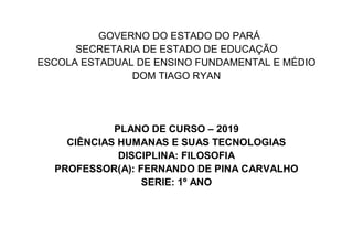 GOVERNO DO ESTADO DO PARÁ
SECRETARIA DE ESTADO DE EDUCAÇÃO
ESCOLA ESTADUAL DE ENSINO FUNDAMENTAL E MÉDIO
DOM TIAGO RYAN
PLANO DE CURSO – 2019
CIÊNCIAS HUMANAS E SUAS TECNOLOGIAS
DISCIPLINA: FILOSOFIA
PROFESSOR(A): FERNANDO DE PINA CARVALHO
SERIE: 1º ANO
 