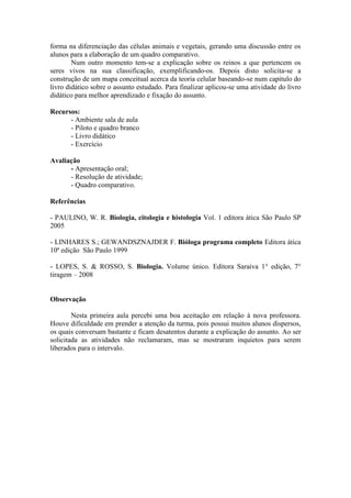 forma na diferenciação das células animais e vegetais, gerando uma discussão entre os
alunos para a elaboração de um quadro comparativo.
        Num outro momento tem-se a explicação sobre os reinos a que pertencem os
seres vivos na sua classificação, exemplificando-os. Depois disto solicita-se a
construção de um mapa conceitual acerca da teoria celular baseando-se num capitulo do
livro didático sobre o assunto estudado. Para finalizar aplicou-se uma atividade do livro
didático para melhor aprendizado e fixação do assunto.

Recursos:
      - Ambiente sala de aula
      - Piloto e quadro branco
      - Livro didático
      - Exercício

Avaliação
      - Apresentação oral;
      - Resolução de atividade;
      - Quadro comparativo.

Referências

- PAULINO, W. R. Biologia, citologia e histologia Vol. 1 editora ática São Paulo SP
2005

- LINHARES S.; GEWANDSZNAJDER F. Bióloga programa completo Editora ática
10ª edição São Paulo 1999

- LOPES, S. & ROSSO, S. Biologia. Volume único. Editora Saraiva 1° edição, 7°
tiragem – 2008


Observação

        Nesta primeira aula percebi uma boa aceitação em relação à nova professora.
Houve dificuldade em prender a atenção da turma, pois possui muitos alunos dispersos,
os quais conversam bastante e ficam desatentos durante a explicação do assunto. Ao ser
solicitada as atividades não reclamaram, mas se mostraram inquietos para serem
liberados para o intervalo.
 