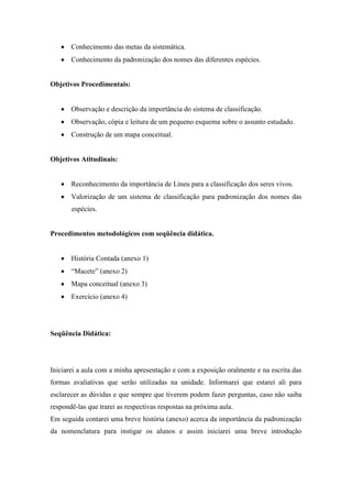 Conhecimento das metas da sistemática.
       Conhecimento da padronização dos nomes das diferentes espécies.


Objetivos Procedimentais:


       Observação e descrição da importância do sistema de classificação.
       Observação, cópia e leitura de um pequeno esquema sobre o assunto estudado.
       Construção de um mapa conceitual.


Objetivos Atitudinais:


       Reconhecimento da importância de Lineu para a classificação dos seres vivos.
       Valorização de um sistema de classificação para padronização dos nomes das
       espécies.


Procedimentos metodológicos com seqüência didática.


       História Contada (anexo 1)
       “Macete” (anexo 2)
       Mapa conceitual (anexo 3)
       Exercício (anexo 4)




Seqüência Didática:




Iniciarei a aula com a minha apresentação e com a exposição oralmente e na escrita das
formas avaliativas que serão utilizadas na unidade. Informarei que estarei ali para
esclarecer as dúvidas e que sempre que tiverem podem fazer perguntas, caso não saiba
respondê-las que trarei as respectivas respostas na próxima aula.
Em seguida contarei uma breve história (anexo) acerca da importância da padronização
da nomenclatura para instigar os alunos e assim iniciarei uma breve introdução
 