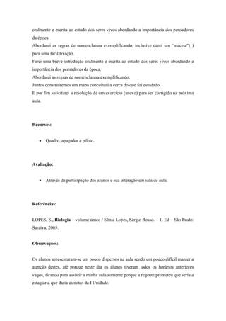 oralmente e escrita ao estudo dos seres vivos abordando a importância dos pensadores
da época.
Abordarei as regras de nomenclatura exemplificando, inclusive darei um “macete”( )
para uma fácil fixação.
Farei uma breve introdução oralmente e escrita ao estudo dos seres vivos abordando a
importância dos pensadores da época.
Abordarei as regras de nomenclatura exemplificando.
Juntos construiremos um mapa conceitual a cerca do que foi estudado.
E por fim solicitarei a resolução de um exercício (anexo) para ser corrigido na próxima
aula.




Recursos:


        Quadro, apagador e piloto.




Avaliação:


        Através da participação dos alunos e sua interação em sala de aula.




Referências:


LOPES, S., Biologia – volume único / Sônia Lopes, Sérgio Rosso. – 1. Ed – São Paulo:
Saraiva, 2005.


Observações:


Os alunos apresentaram-se um pouco dispersos na aula sendo um pouco difícil manter a
atenção destes, até porque neste dia os alunos tiveram todos os horários anteriores
vagos, ficando para assistir a minha aula somente porque a regente prometeu que seria a
estagiária que daria as notas da I Unidade.
 
