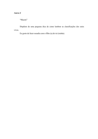 Anexo 2


         “Macete”


         Dispõem de uma pequena dica de como lembrar as classificações dos seres
vivos.
         Eu gosto de fazer ousadia com o filho (a) do rei (rainha).
 