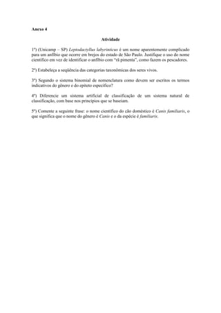 Anexo 4

                                      Atividade

1º) (Unicamp – SP) Leptodactyllus labyrinticus é um nome aparentemente complicado
para um anfíbio que ocorre em brejos do estado de São Paulo. Justifique o uso do nome
científico em vez de identificar o anfíbio com “rã pimenta”, como fazem os pescadores.

2º) Estabeleça a seqüência das categorias taxonômicas dos seres vivos.

3º) Segundo o sistema binomial de nomenclatura como devem ser escritos os termos
indicativos do gênero e do epíteto específico?

4º) Diferencie um sistema artificial de classificação de um sistema natural de
classificação, com base nos princípios que se baseiam.

5º) Comente a seguinte frase: o nome científico do cão doméstico é Canis familiaris, o
que significa que o nome do gênero é Canis e o da espécie é familiaris.
 