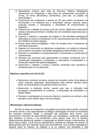 ϖ Disponibilizar horários para Sala de Recursos, Reforço Pedagógico,
Atendimento em Progressão e para todos os componentes curriculares e
turmas, de forma democrática, promovendo, para isso, os projetos de
aprendizagem;
ϖ Proporcionar aos professores o acesso ao LIE para melhor conhecerem as
ferramentas e os softwares que o computador oferece, sanando assim,
possíveis dúvidas, e estimulando o intercâmbio de conhecimentos e
sugestões.
ϖ Proporcionar o trabalho em grupos junto aos micros, objetivando desenvolver
valores e atitudes pertinentes a cidadãos de uma sociedade organizada para o
bem coletivo;
ϖ Valorizar e viabilizar a execução dos projetos e das atividades pedagógicas
elaboradas por alunos e professores no LIE, oportunizando para isso a Mostra
de Trabalhos no próprio espaço;
ϖ Buscar apoio técnico-pedagógico e linha de atuação junto à Assessoria da
Informática Educativa;
ϖ Registrar em documento as referências norteadoras e as partes do processo
que compõem os projetos e atividades pedagógicas desenvolvidas no LIE;
ϖ Estimular a curiosidade e, consequentemente, a descoberta e a construção do
conhecimento;
ϖ Participar dos encontros para planejamento na Escola, contribuindo com o
Coordenador Pedagógico e professores, e estimulando a participação e a
construção coletiva nas ações pedagógicas;
ϖ Oportunizar e viabilizar o acesso à Internet, mostrando seus benefícios e
orientando para um uso adequado.
Objetivos específicos do LIE da EJA
• Oportunizar momentos de leitura, através de conteúdos online, livros digitais e
outros materiais adequados, disponibilizados pela internet, fazendo parte,
assim, da diversificação e do estímulo à leitura do turno;
• Desenvolver a produção escrita, usando para isso a motivação das
tecnologias, principalmente as auditivas, a fomentação da criatividade e o
registro digital;
• Promover a participação em concurso internos e externos que tenham cunho
educativo e que utilizem algum meio tecnológico.
Metodologia e Operacionalização
Na EJA, as aulas se incorporam a um projeto que envolve toda a escola, mediante
um tema comum e uma ação baseada no diálogo e participação de todos os envolvidos
no processo educativo. Neste, a realização das atividades deve ocorrer num
permanente movimento de ação-reflexão-ação, com estratégias e dinâmicas variadas
que desafiem os alunos a se constituírem como autores junto com os demais,
desenvolvendo atitudes de respeito e cooperação em âmbito escolar e extra-escolar. A
partir desse projeto, a EJA fará seu planejamento, partindo da realidade dos alunos. O
planejamento para tal é discutido quase que semanalmente, nas reuniões pedagógicas,
quando todos se inteiram, se integram e ou se inspiram nas atividades e nas
 