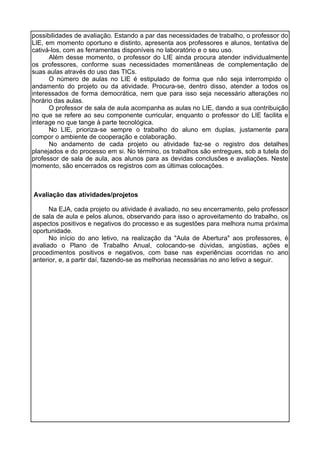 possibilidades de avaliação. Estando a par das necessidades de trabalho, o professor do
LIE, em momento oportuno e distinto, apresenta aos professores e alunos, tentativa de
cativá-los, com as ferramentas disponíveis no laboratório e o seu uso.
Além desse momento, o professor do LIE ainda procura atender individualmente
os professores, conforme suas necessidades momentâneas de complementação de
suas aulas através do uso das TICs.
O número de aulas no LIE é estipulado de forma que não seja interrompido o
andamento do projeto ou da atividade. Procura-se, dentro disso, atender a todos os
interessados de forma democrática, nem que para isso seja necessário alterações no
horário das aulas.
O professor de sala de aula acompanha as aulas no LIE, dando a sua contribuição
no que se refere ao seu componente curricular, enquanto o professor do LIE facilita e
interage no que tange à parte tecnológica.
No LIE, prioriza-se sempre o trabalho do aluno em duplas, justamente para
compor o ambiente de cooperação e colaboração.
No andamento de cada projeto ou atividade faz-se o registro dos detalhes
planejados e do processo em si. No término, os trabalhos são entregues, sob a tutela do
professor de sala de aula, aos alunos para as devidas conclusões e avaliações. Neste
momento, são encerrados os registros com as últimas colocações.
Avaliação das atividades/projetos
Na EJA, cada projeto ou atividade é avaliado, no seu encerramento, pelo professor
de sala de aula e pelos alunos, observando para isso o aproveitamento do trabalho, os
aspectos positivos e negativos do processo e as sugestões para melhora numa próxima
oportunidade.
No início do ano letivo, na realização da "Aula de Abertura" aos professores, é
avaliado o Plano de Trabalho Anual, colocando-se dúvidas, angústias, ações e
procedimentos positivos e negativos, com base nas experiências ocorridas no ano
anterior, e, a partir daí, fazendo-se as melhorias necessárias no ano letivo a seguir.
 
