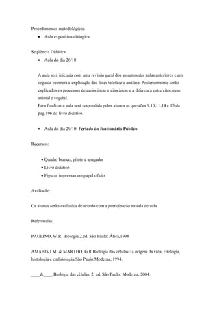 Procedimentos metodológicos
   • Aula expositiva dialógica


Seqüência Didática
   • Aula do dia 26/10


   A aula será iniciada com uma revisão geral dos assuntos das aulas anteriores e em
   seguida ocorrerá a explicação das fases telófase e anáfase. Posteriormente serão
   explicados os processos de cariocinese e citocinese e a diferença entre citocinese
   animal e vegetal.
   Para finalizar a aula será respondida pelos alunos as questões 9,10,11,14 e 15 da
   pag.196 do livro didático.


   • Aula do dia 29/10: Feriado do funcionário Público


Recursos:


     • Quadro branco, piloto e apagador
     • Livro didático
     • Figuras impressas em papel oficio


Avaliação:


Os alunos serão avaliados de acordo com a participação na sala de aula


Referências:


PAULINO, W.R. Biologia.2.ed. São Paulo: Ática,1998


AMABIS,J.M. & MARTHO, G.R.Biologia das células : a origem da vida, citologia,
histologia e embriologia.São Paulo:Moderna, 1994.


____&____.Biologia das células. 2. ed. São Paulo: Moderna, 2004.
 