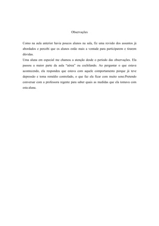 Observações


Como na aula anterior havia poucos alunos na sala, fiz uma revisão dos assuntos já
abordados e percebi que os alunos estão mais a vontade para participarem e tirarem
dúvidas.
Uma aluna em especial me chamou a atenção desde o período das observações. Ela
passou a maior parte da aula “aérea” ou cochilando. Ao perguntar o que estava
acontecendo, ela respondeu que estava com aquele comportamento porque já teve
depressão e toma remédio controlado, o que faz ela ficar com muito sono.Pretendo
conversar com a professora regente para saber quais as medidas que ela tomava com
esta aluna.
 