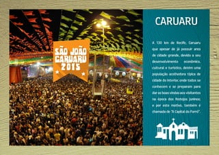 A 130 km de Recife, Caruaru
que apesar de já possuir ares
de cidade grande, devido a seu
desenvolvimento econômico,
cultural e turístico, detém uma
população acolhedora típica de
cidade do interior, onde todos se
conhecem e se preparam para
darasboasvindasaosvisitantes
na época dos festejos juninos;
e por este motivo, também é
chamada de “A Capital do Forró”.
CARUARU
 