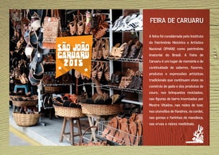A feira foi considerada pelo Instituto
do Patrimônio Histórico e Artístico
Nacional (IPHAN) como patrimônio
imaterial do Brasil. A Feira de
Caruaru é um lugar de memória e de
continuidade de saberes, fazeres,
produtos e expressões artísticas
tradicionais que continuam vivos no
comércio de gado e dos produtos de
couro, nos brinquedos reciclados,
nas figuras de barro inventadas por
Mestre Vitalino, nas redes de tear,
nos utensílios de flandres, no cordel,
nas gomas e farinhas de mandioca,
nas ervas e raízes medicinais.
FEIRA DE CARUARU
 